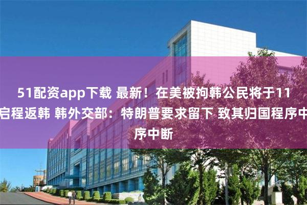 51配资app下载 最新！在美被拘韩公民将于11日启程返韩 韩外交部：特朗普要求留下 致其归国程序中断