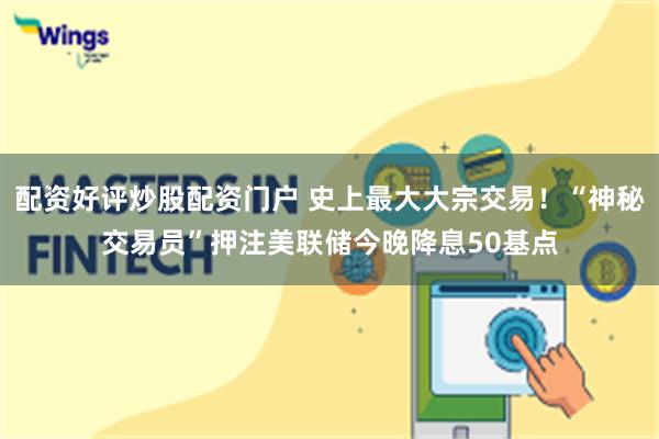 配资好评炒股配资门户 史上最大大宗交易！“神秘交易员”押注美联储今晚降息50基点